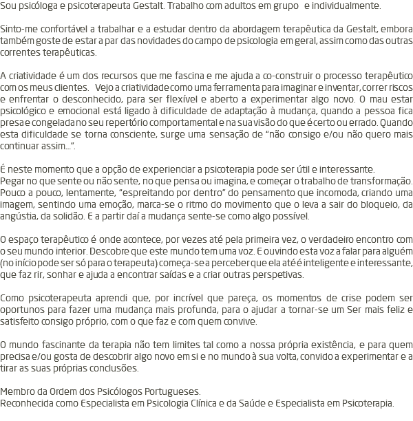 Sou psicóloga e psicoterapeuta Gestalt. Trabalho com adultos em grupo e individualmente. Sinto-me confortável a trabalhar e a estudar dentro da abordagem terapêutica da Gestalt, embora também goste de estar a par das novidades do campo de psicologia em geral, assim como das outras correntes terapêuticas. A criatividade é um dos recursos que me fascina e me ajuda a co-construir o processo terapêutico com os meus clientes. Vejo a criatividade como uma ferramenta para imaginar e inventar, correr riscos e enfrentar o desconhecido, para ser flexível e aberto a experimentar algo novo. O mau estar psicológico e emocional está ligado à dificuldade de adaptação à mudança, quando a pessoa fica presa e congelada no seu repertório comportamental e na sua visão do que é certo ou errado. Quando esta dificuldade se torna consciente, surge uma sensação de “não consigo e/ou não quero mais continuar assim…”. É neste momento que a opção de experienciar a psicoterapia pode ser útil e interessante. Pegar no que sente ou não sente, no que pensa ou imagina, e começar o trabalho de transformação. Pouco a pouco, lentamente, “espreitando por dentro” do pensamento que incomoda, criando uma imagem, sentindo uma emoção, marca-se o ritmo do movimento que o leva a sair do bloqueio, da angústia, da solidão. E a partir daí a mudança sente-se como algo possível. O espaço terapêutico é onde acontece, por vezes até pela primeira vez, o verdadeiro encontro com o seu mundo interior. Descobre que este mundo tem uma voz. E ouvindo esta voz a falar para alguém (no início pode ser só para o terapeuta) começa-se a perceber que ela até é inteligente e interessante, que faz rir, sonhar e ajuda a encontrar saídas e a criar outras perspetivas. Como psicoterapeuta aprendi que, por incrível que pareça, os momentos de crise podem ser oportunos para fazer uma mudança mais profunda, para o ajudar a tornar-se um Ser mais feliz e satisfeito consigo próprio, com o que faz e com quem convive. O mundo fascinante da terapia não tem limites tal como a nossa própria existência, e para quem precisa e/ou gosta de descobrir algo novo em si e no mundo à sua volta, convido a experimentar e a tirar as suas próprias conclusões. Membro da Ordem dos Psicólogos Portugueses. Reconhecida como Especialista em Psicologia Clínica e da Saúde e Especialista em Psicoterapia. 