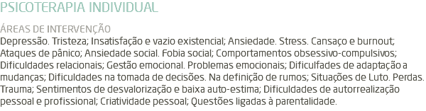 PSICOTERAPIA INDIVIDUAL ÁREAS DE INTERVENÇÃO Depressão. Tristeza; Insatisfação e vazio existencial; Ansiedade. Stress. Cansaço e burnout; Ataques de pânico; Ansiedade social. Fobia social; Comportamentos obsessivo-compulsivos; Dificuldades relacionais; Gestão emocional. Problemas emocionais; Dificulfades de adaptação a mudanças; Dificuldades na tomada de decisões. Na definição de rumos; Situações de Luto. Perdas. Trauma; Sentimentos de desvalorização e baixa auto-estima; Dificuldades de autorrealização pessoal e profissional; Criatividade pessoal; Questões ligadas à parentalidade.