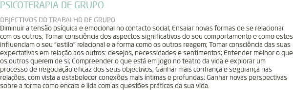 PSICOTERAPIA DE GRUPO OBJECTIVOS DO TRABALHO DE GRUPO Diminuir a tensão psíquica e emocional no contacto social; Ensaiar novas formas de se relacionar com os outros; Tomar consciência dos aspectos significativos do seu comportamento e como estes influenciam o seu “estilo” relacional e a forma como os outros reagem; Tomar consciência das suas expectativas em relação aos outros: desejos, necessidades e sentimentos; Entender melhor o que os outros querem de si; Compreender o que está em jogo no teatro da vida e explorar um processo de negociação eficaz dos seus objectivos; Ganhar mais confiança e segurança nas relações, com vista a estabelecer conexões mais íntimas e profundas; Ganhar novas perspectivas sobre a forma como encara e lida com as questões práticas da sua vida.