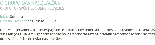 O GRUPO DAS RA(E)LAÇÕES GRUPO TERAPÊUTICO SOBRE RELAÇÕES Início: Outubro Horário Semanal: das 19h às 20.30h Neste grupo vamos criar um espaço de reflexão sobre como cada um dos participantes se revela nas suas relações. Haverá lugar para ensaiar novos modos de estar e interagir bem como descobrir formas mais satisfatórias de estar nas relações. 