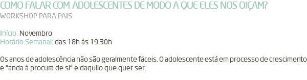 COMO FALAR COM ADOLESCENTES DE MODO A QUE ELES NOS OIÇAM? WORKSHOP PARA PAIS Início: Novembro Horário Semanal: das 18h às 19.30h Os anos de adolescência não são geralmente fáceis. O adolescente está em processo de crescimento e “anda à procura de si“ e daquilo que quer ser. 