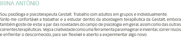 IRINA ANTÓNIO Sou psicóloga e psicoterapeuta Gestalt. Trabalho com adultos em grupos e individualmente. Sinto-me confortável a trabalhar e a estudar dentro da abordagem terapêutica da Gestalt, embora também goste de estar a par das novidades do campo de psicologia em geral, assim como das outras correntes terapêuticas. Vejo a criatividade como uma ferramenta para imaginar e inventar, correr riscos e enfrentar o desconhecido, para ser flexível e aberto a experimentar algo novo. 