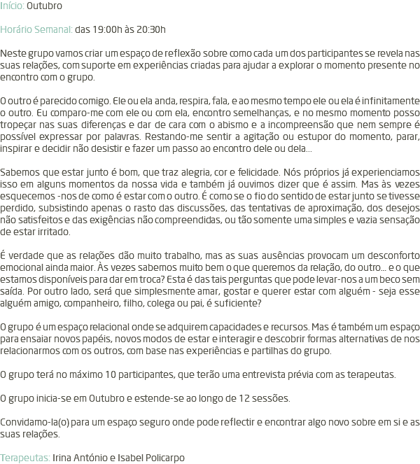 Início: Outubro Horário Semanal: das 19:00h às 20:30h Neste grupo vamos criar um espaço de reflexão sobre como cada um dos participantes se revela nas suas relações, com suporte em experiências criadas para ajudar a explorar o momento presente no encontro com o grupo. O outro é parecido comigo. Ele ou ela anda, respira, fala, e ao mesmo tempo ele ou ela é infinitamente o outro. Eu comparo-me com ele ou com ela, encontro semelhanças, e no mesmo momento posso tropeçar nas suas diferenças e dar de cara com o abismo e a incompreensão que nem sempre é possível expressar por palavras. Restando-me sentir a agitação ou estupor do momento, parar, inspirar e decidir não desistir e fazer um passo ao encontro dele ou dela... Sabemos que estar junto é bom, que traz alegria, cor e felicidade. Nós próprios já experienciamos isso em alguns momentos da nossa vida e também já ouvimos dizer que é assim. Mas às vezes esquecemos -nos de como é estar com o outro. É como se o fio do sentido de estar junto se tivesse perdido, subsistindo apenas o rasto das discussões, das tentativas de aproximação, dos desejos não satisfeitos e das exigências não compreendidas, ou tão somente uma simples e vazia sensação de estar irritado. É verdade que as relações dão muito trabalho, mas as suas ausências provocam um desconforto emocional ainda maior. Às vezes sabemos muito bem o que queremos da relação, do outro… e o que estamos disponíveis para dar em troca? Esta é das tais perguntas que pode levar-nos a um beco sem saída. Por outro lado, será que simplesmente amar, gostar e querer estar com alguém - seja esse alguém amigo, companheiro, filho, colega ou pai, é suficiente? O grupo é um espaço relacional onde se adquirem capacidades e recursos. Mas é também um espaço para ensaiar novos papéis, novos modos de estar e interagir e descobrir formas alternativas de nos relacionarmos com os outros, com base nas experiências e partilhas do grupo. O grupo terá no máximo 10 participantes, que terão uma entrevista prévia com as terapeutas. O grupo inicia-se em Outubro e estende-se ao longo de 12 sessões. Convidamo-la(o) para um espaço seguro onde pode reflectir e encontrar algo novo sobre em si e as suas relações. Terapeutas: Irina António e Isabel Policarpo